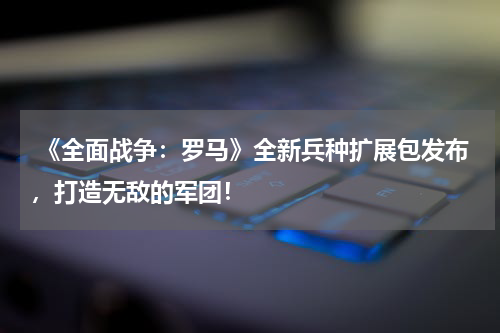  《全面战争：罗马》全新兵种扩展包发布，打造无敌的军团！