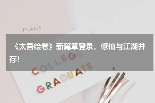  《太吾绘卷》新篇章登录，修仙与江湖并存！