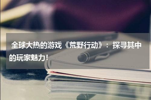  全球大热的游戏《荒野行动》：探寻其中的玩家魅力！