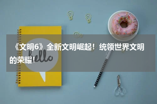  《文明6》全新文明崛起！统领世界文明的荣耀！