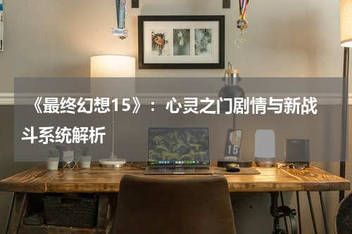  《最终幻想15》：心灵之门剧情与新战斗系统解析