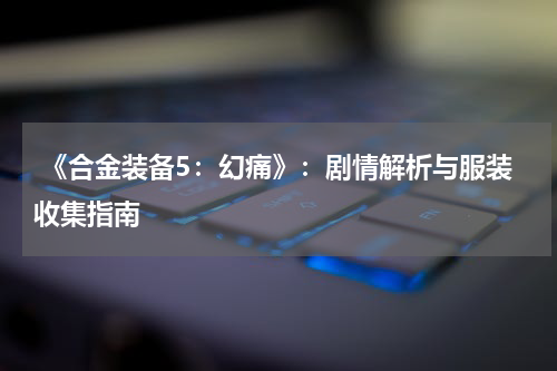  《合金装备5：幻痛》：剧情解析与服装收集指南