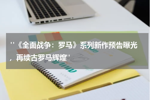  "《全面战争：罗马》系列新作预告曝光，再续古罗马辉煌"