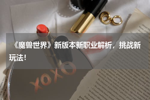  《魔兽世界》新版本新职业解析，挑战新玩法！