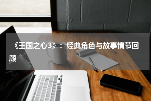  《王国之心3》：经典角色与故事情节回顾