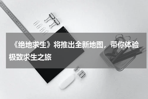  《绝地求生》将推出全新地图，带你体验极致求生之旅
