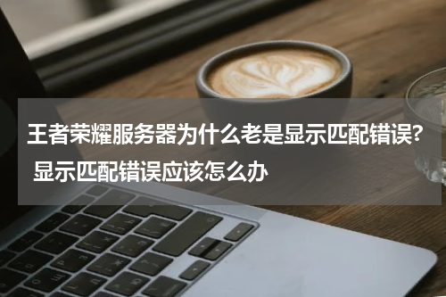 王者荣耀服务器为什么老是显示匹配错误? 显示匹配错误应该怎么办