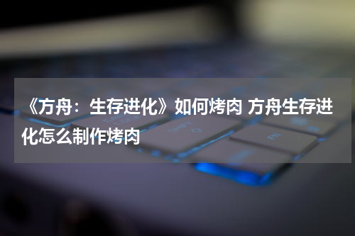 《方舟：生存进化》如何烤肉 方舟生存进化怎么制作烤肉