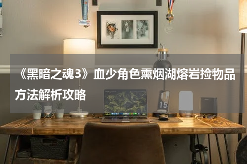 《黑暗之魂3》血少角色熏烟湖熔岩捡物品方法解析攻略
