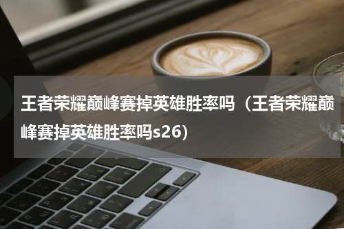 王者荣耀巅峰赛掉英雄胜率吗（王者荣耀巅峰赛掉英雄胜率吗s26）