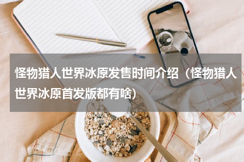 怪物猎人世界冰原发售时间介绍（怪物猎人世界冰原首发版都有啥）