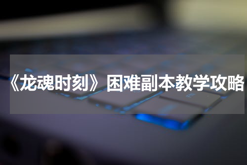 《龙魂时刻》困难副本教学攻略