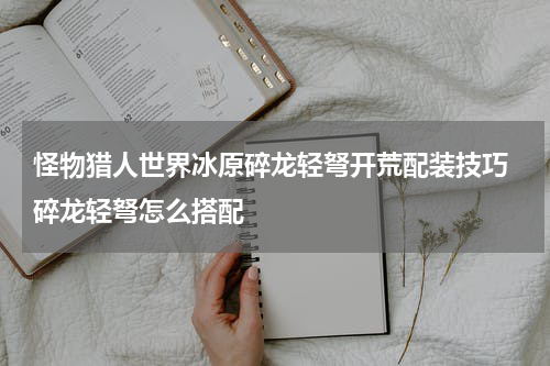 怪物猎人世界冰原碎龙轻弩开荒配装技巧 碎龙轻弩怎么搭配