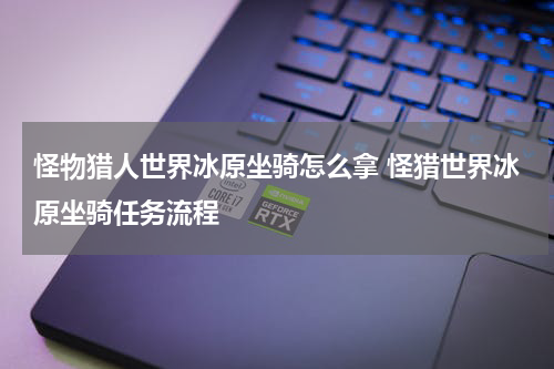 怪物猎人世界冰原坐骑怎么拿 怪猎世界冰原坐骑任务流程