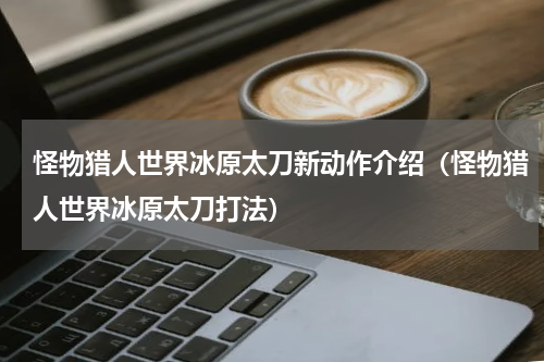 怪物猎人世界冰原太刀新动作介绍（怪物猎人世界冰原太刀打法）