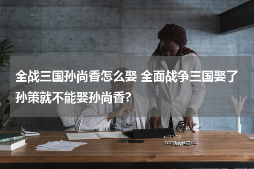 全战三国孙尚香怎么娶 全面战争三国娶了孙策就不能娶孙尚香?