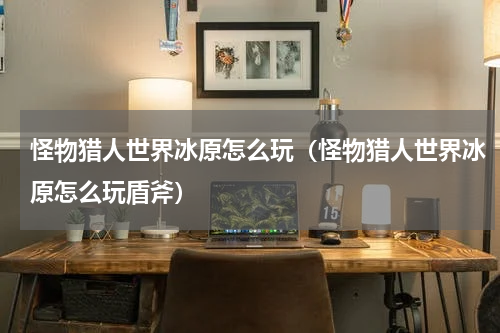 怪物猎人世界冰原怎么玩（怪物猎人世界冰原怎么玩盾斧）