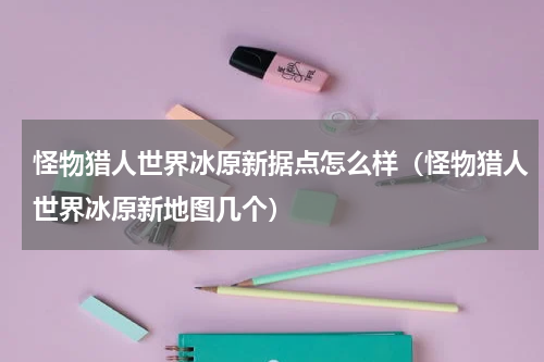 怪物猎人世界冰原新据点怎么样（怪物猎人世界冰原新地图几个）