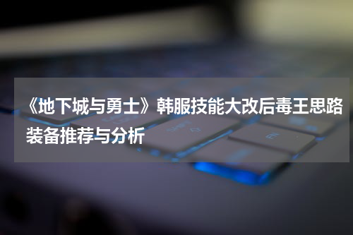 《地下城与勇士》韩服技能大改后毒王思路 装备推荐与分析