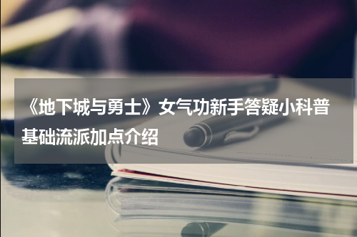 《地下城与勇士》女气功新手答疑小科普 基础流派加点介绍