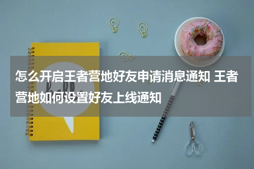 怎么开启王者营地好友申请消息通知 王者营地如何设置好友上线通知