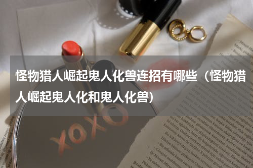 怪物猎人崛起鬼人化兽连招有哪些（怪物猎人崛起鬼人化和鬼人化兽）