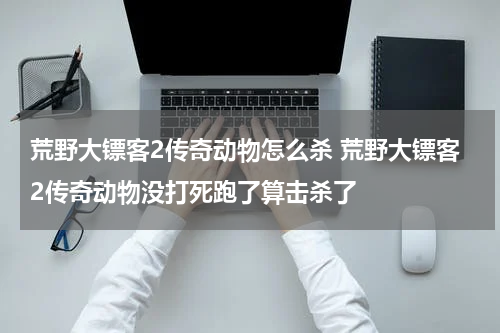 荒野大镖客2传奇动物怎么杀 荒野大镖客2传奇动物没打死跑了算击杀了