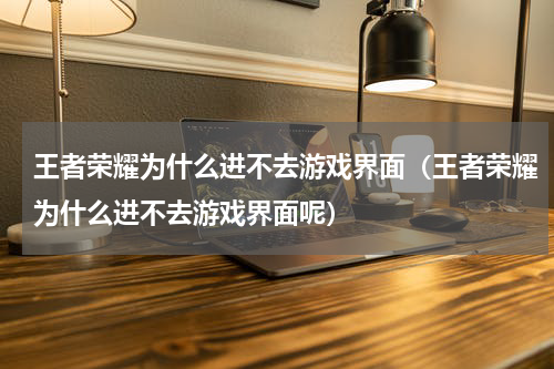 王者荣耀为什么进不去游戏界面（王者荣耀为什么进不去游戏界面呢）