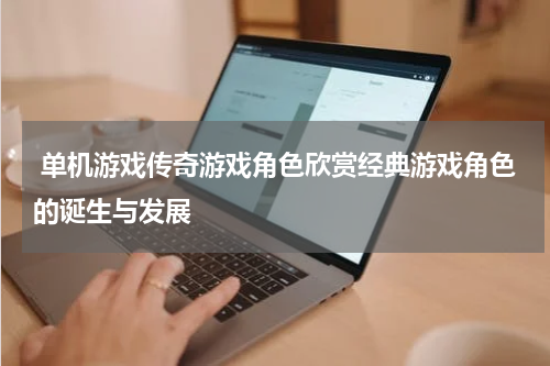  单机游戏传奇游戏角色欣赏经典游戏角色的诞生与发展