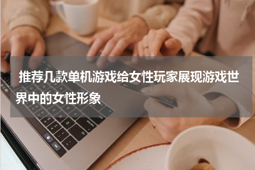  推荐几款单机游戏给女性玩家展现游戏世界中的女性形象
