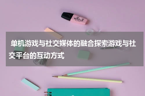  单机游戏与社交媒体的融合探索游戏与社交平台的互动方式
