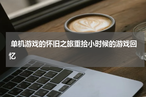  单机游戏的怀旧之旅重拾小时候的游戏回忆