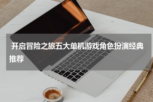  开启冒险之旅五大单机游戏角色扮演经典推荐