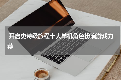  开启史诗级旅程十大单机角色扮演游戏力荐
