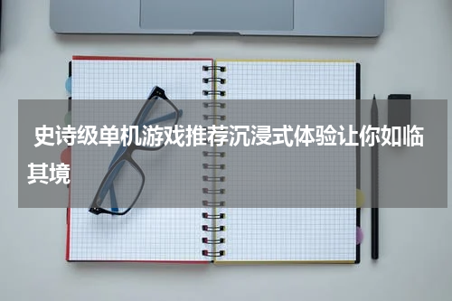  史诗级单机游戏推荐沉浸式体验让你如临其境