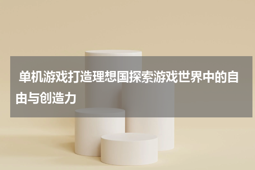  单机游戏打造理想国探索游戏世界中的自由与创造力