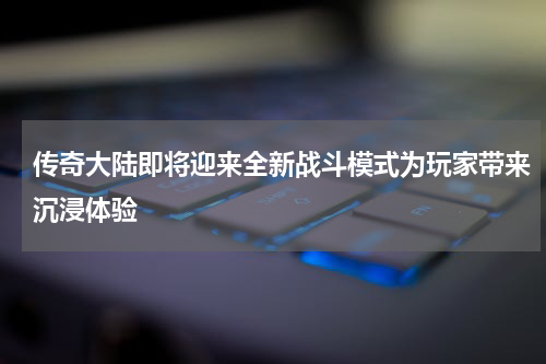 传奇大陆即将迎来全新战斗模式为玩家带来沉浸体验