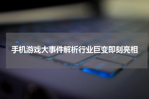 手机游戏大事件解析行业巨变即刻亮相