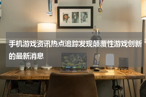 手机游戏资讯热点追踪发现颠覆性游戏创新的最新消息
