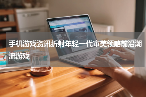 手机游戏资讯折射年轻一代审美领略前沿潮流游戏