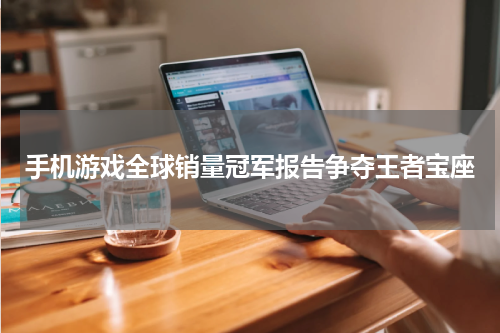 手机游戏全球销量冠军报告争夺王者宝座