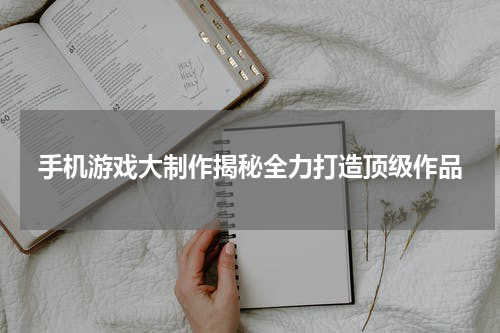 手机游戏大制作揭秘全力打造顶级作品