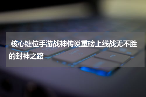  核心键位手游战神传说重磅上线战无不胜的封神之路