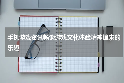 手机游戏资讯畅谈游戏文化体验精神追求的乐趣