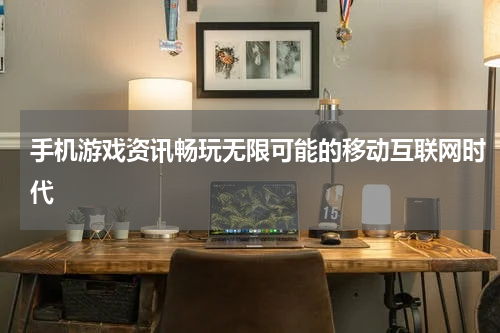 手机游戏资讯畅玩无限可能的移动互联网时代