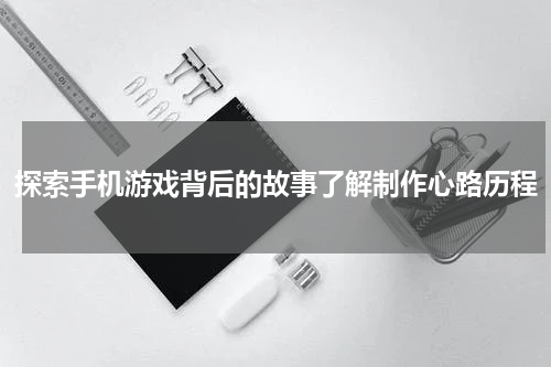 探索手机游戏背后的故事了解制作心路历程
