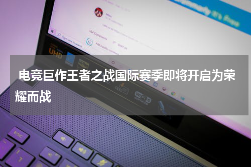  电竞巨作王者之战国际赛季即将开启为荣耀而战