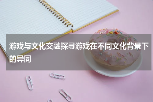 游戏与文化交融探寻游戏在不同文化背景下的异同