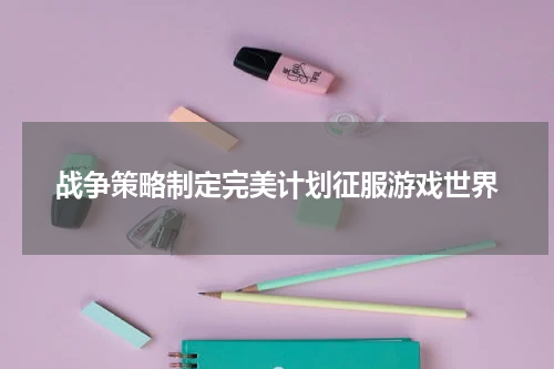 战争策略制定完美计划征服游戏世界