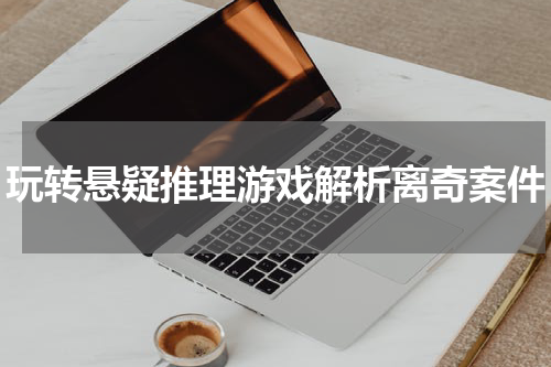 玩转悬疑推理游戏解析离奇案件